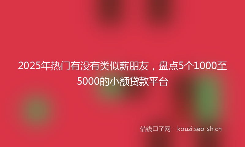 2025年热门有没有类似薪朋友，盘点5个1000至5000的小额贷款平台