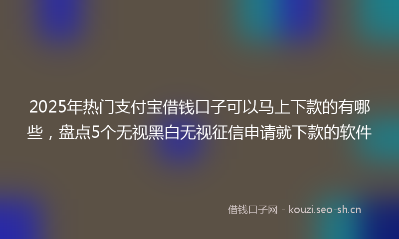 2025年热门支付宝借钱口子可以马上下款的有哪些，盘点5个无视黑白无视征信申请就下款的软件