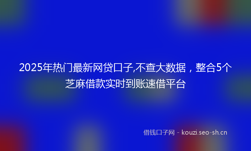 2025年热门最新网贷口子,不查大数据，整合5个芝麻借款实时到账速借平台