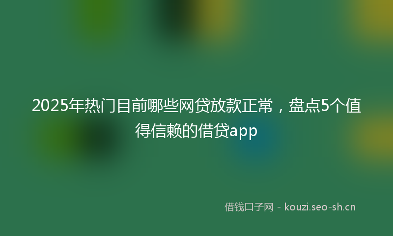 2025年热门目前哪些网贷放款正常，盘点5个值得信赖的借贷app
