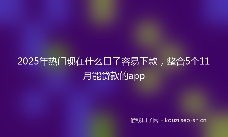 2025年热门现在什么口子容易下款，整合5个11月能贷款的app