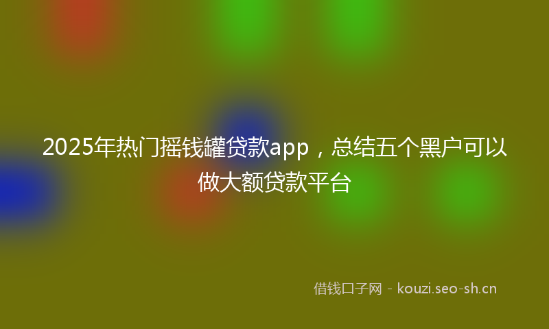 2025年热门摇钱罐贷款app，总结五个黑户可以做大额贷款平台