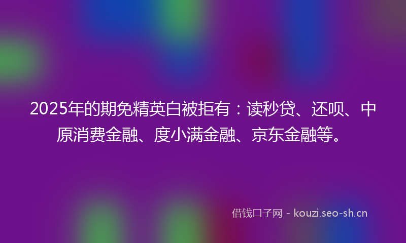 2025年的期免精英白被拒有：读秒贷、还呗、中原消费金融、度小满金融、京东金融等。