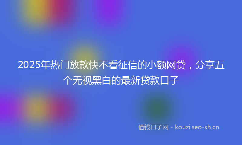 2025年热门放款快不看征信的小额网贷，分享五个无视黑白的最新贷款口子