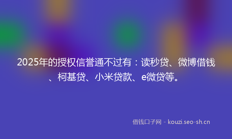 2025年的授权信誉通不过有：读秒贷、微博借钱、柯基贷、小米贷款、e微贷等。