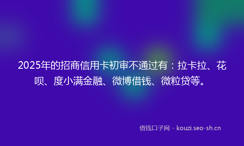 2025年的招商信用卡初审不通过有:拉卡拉、花呗、度小满金融、微博借钱、微粒贷等。