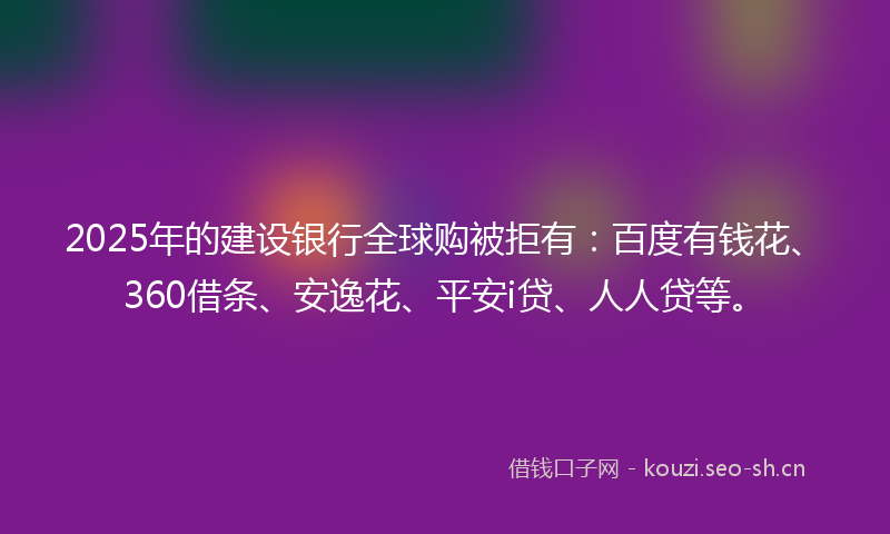 2025年的建设银行全球购被拒有：百度有钱花、360借条、安逸花、平安i贷、人人贷等。