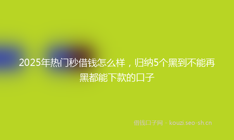 2025年热门秒借钱怎么样，归纳5个黑到不能再黑都能下款的口子