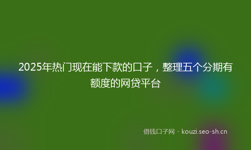 2025年热门现在能下款的口子，整理五个分期有额度的网贷平台