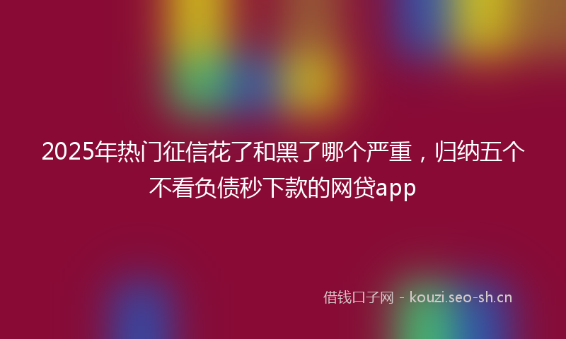 2025年热门征信花了和黑了哪个严重，归纳五个不看负债秒下款的网贷app