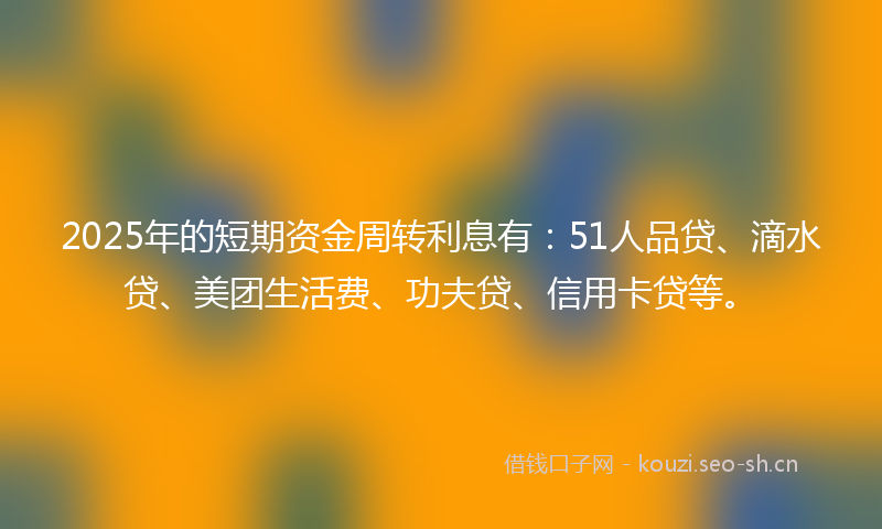 2025年的短期资金周转利息有：51人品贷、滴水贷、美团生活费、功夫贷、信用卡贷等。