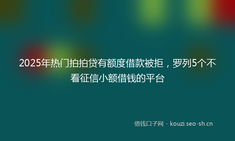 2025年热门拍拍贷有额度借款被拒，罗列5个不看征信小额借钱的平台