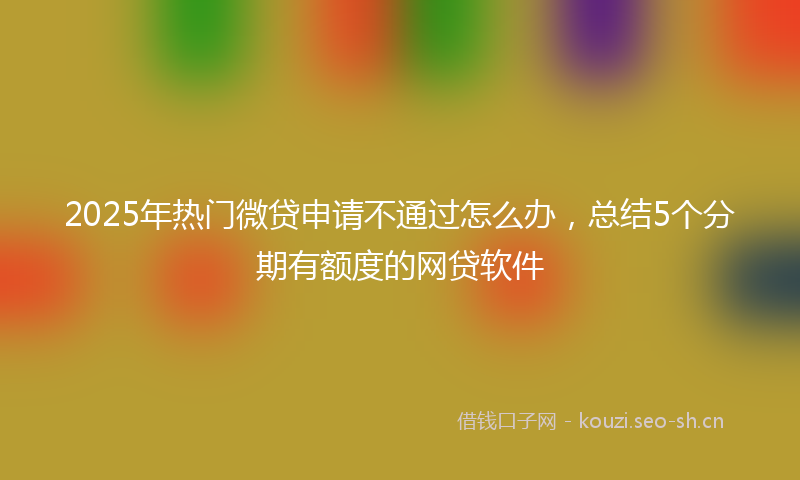 2025年热门微贷申请不通过怎么办，总结5个分期有额度的网贷软件