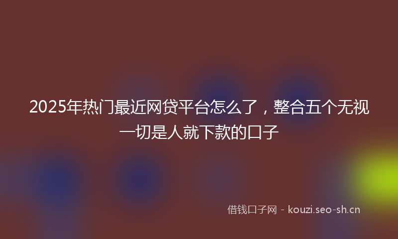 2025年热门最近网贷平台怎么了，整合五个无视一切是人就下款的口子