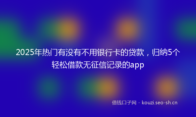 2025年热门有没有不用银行卡的贷款，归纳5个轻松借款无征信记录的app