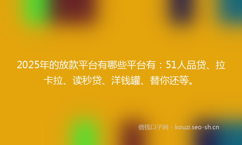 2025年的放款平台有哪些平台有：51人品贷、拉卡拉、读秒贷、洋钱罐、替你还等。