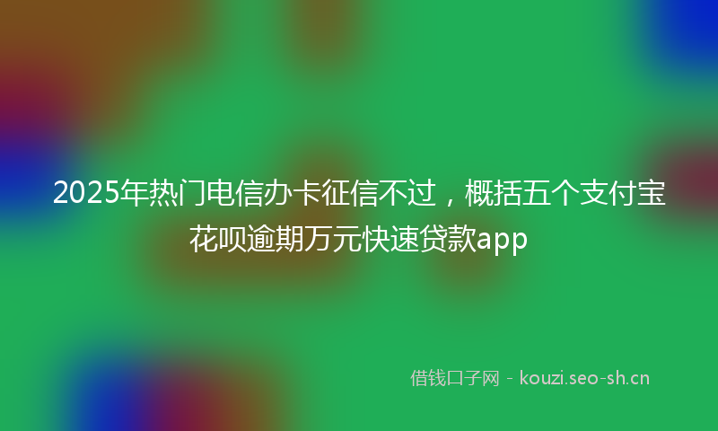 2025年热门电信办卡征信不过，概括五个支付宝花呗逾期万元快速贷款app