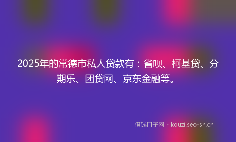 2025年的常德市私人贷款有：省呗、柯基贷、分期乐、团贷网、京东金融等。