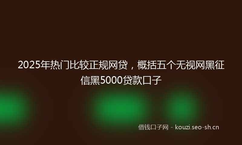 2025年热门比较正规网贷，概括五个无视网黑征信黑5000贷款口子