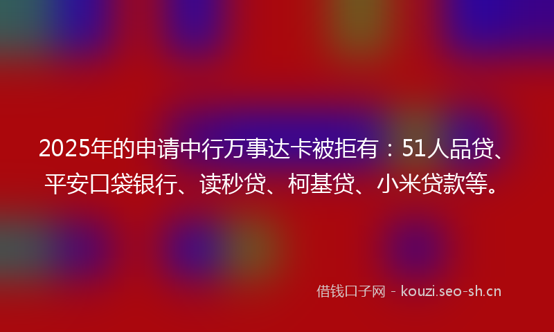 2025年的申请中行万事达卡被拒有：51人品贷、平安口袋银行、读秒贷、柯基贷、小米贷款等。