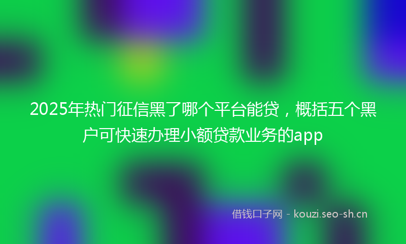 2025年热门征信黑了哪个平台能贷,概括五个黑户可快速办理小额贷款业务的app