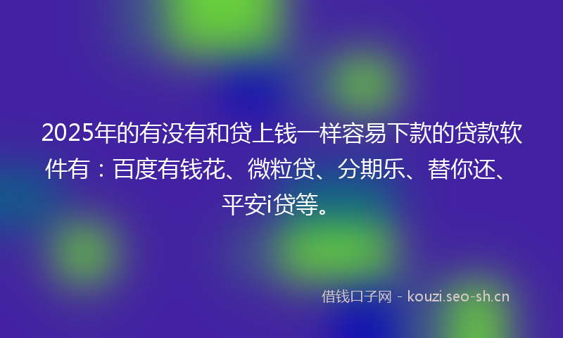 2025年的有没有和贷上钱一样容易下款的贷款软件有：百度有钱花、微粒贷、分期乐、替你还、平安i贷等。