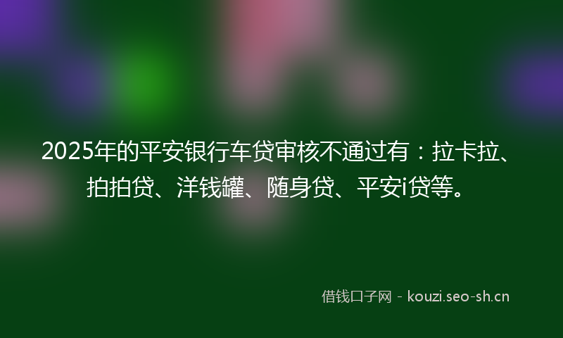 2025年的平安银行车贷审核不通过有：拉卡拉、拍拍贷、洋钱罐、随身贷、平安i贷等。