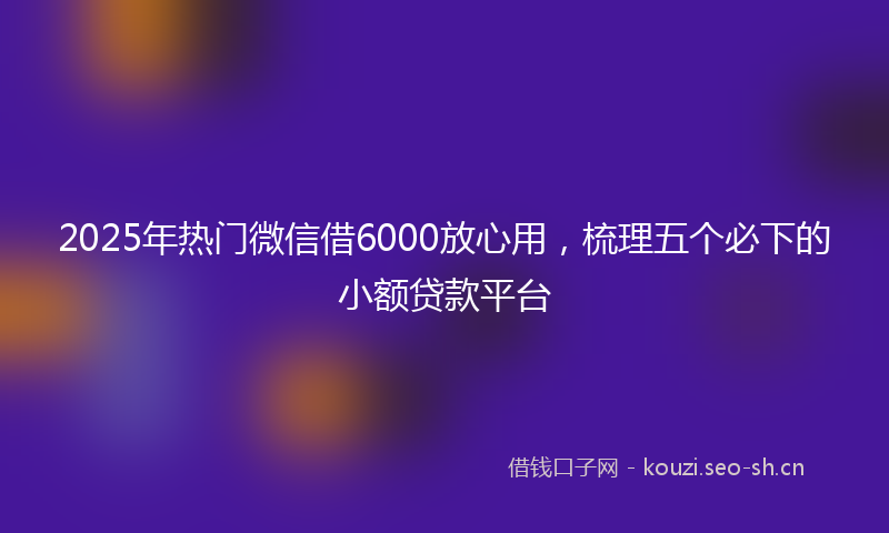2025年热门微信借6000放心用,梳理五个必下的小额贷款平台