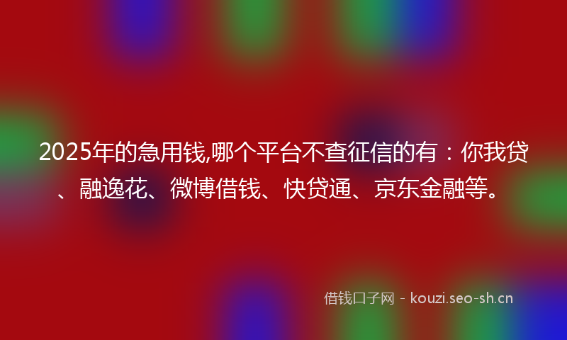 2025年的急用钱,哪个平台不查征信的有：你我贷、融逸花、微博借钱、快贷通、京东金融等。