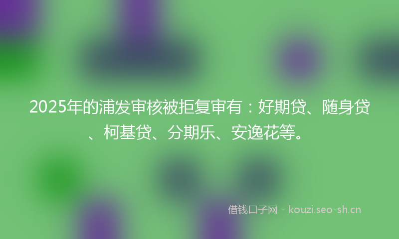 2025年的浦发审核被拒复审有：好期贷、随身贷、柯基贷、分期乐、安逸花等。