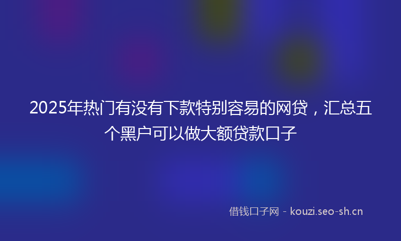 2025年热门有没有下款特别容易的网贷，汇总五个黑户可以做大额贷款口子