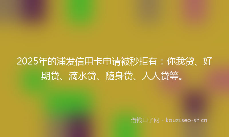 2025年的浦发信用卡申请被秒拒有：你我贷、好期贷、滴水贷、随身贷、人人贷等。
