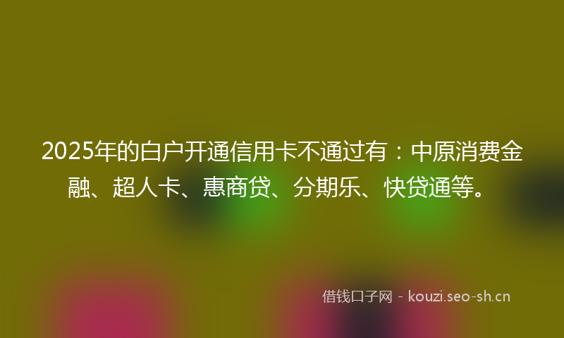 2025年的白户开通信用卡不通过有：中原消费金融、超人卡、惠商贷、分期乐、快贷通等。