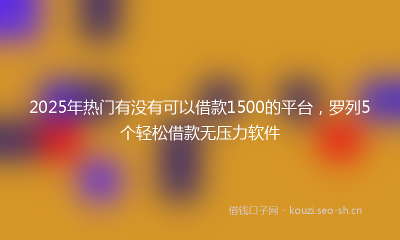 2025年热门有没有可以借款1500的平台，罗列5个轻松借款无压力软件