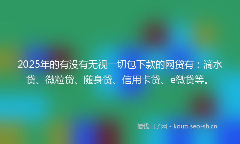 2025年的有没有无视一切包下款的网贷有：滴水贷、微粒贷、随身贷、信用卡贷、e微贷等。