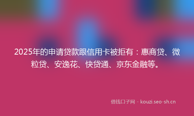 2025年的申请贷款跟信用卡被拒有：惠商贷、微粒贷、安逸花、快贷通、京东金融等。