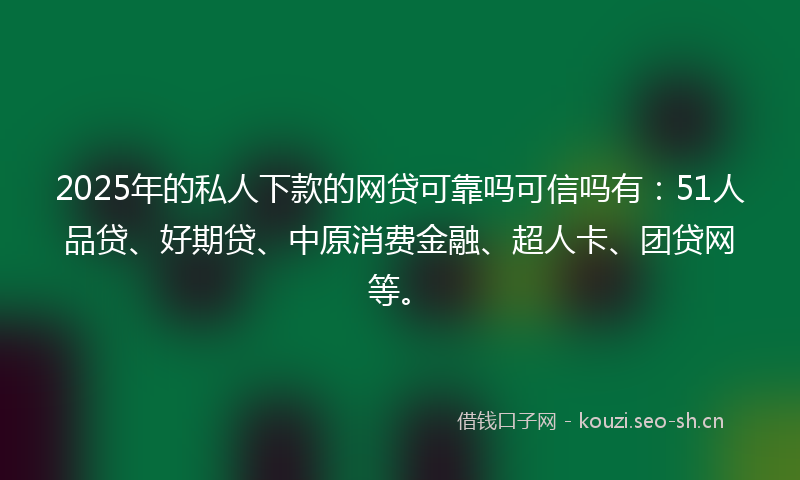 2025年的私人下款的网贷可靠吗可信吗有：51人品贷、好期贷、中原消费金融、超人卡、团贷网等。