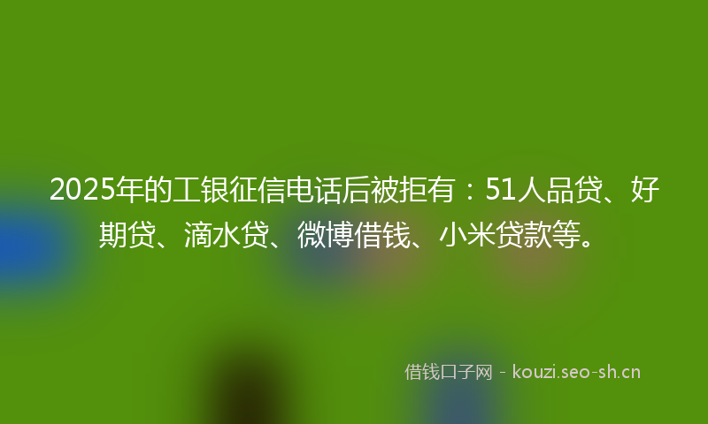 2025年的工银征信电话后被拒有：51人品贷、好期贷、滴水贷、微博借钱、小米贷款等。