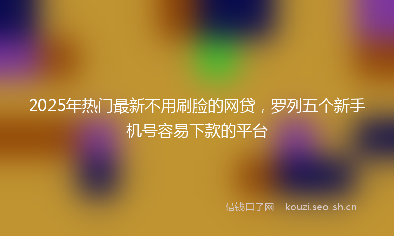 2025年热门最新不用刷脸的网贷，罗列五个新手机号容易下款的平台