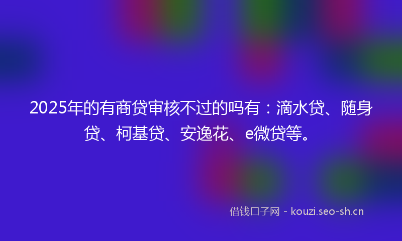 2025年的有商贷审核不过的吗有：滴水贷、随身贷、柯基贷、安逸花、e微贷等。