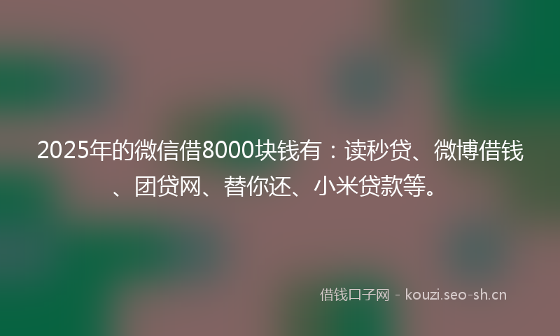 2025年的微信借8000块钱有:读秒贷、微博借钱、团贷网、替你还、小米贷款等。
