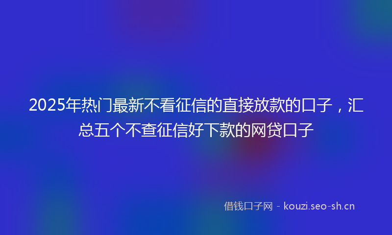 2025年热门最新不看征信的直接放款的口子，汇总五个不查征信好下款的网贷口子