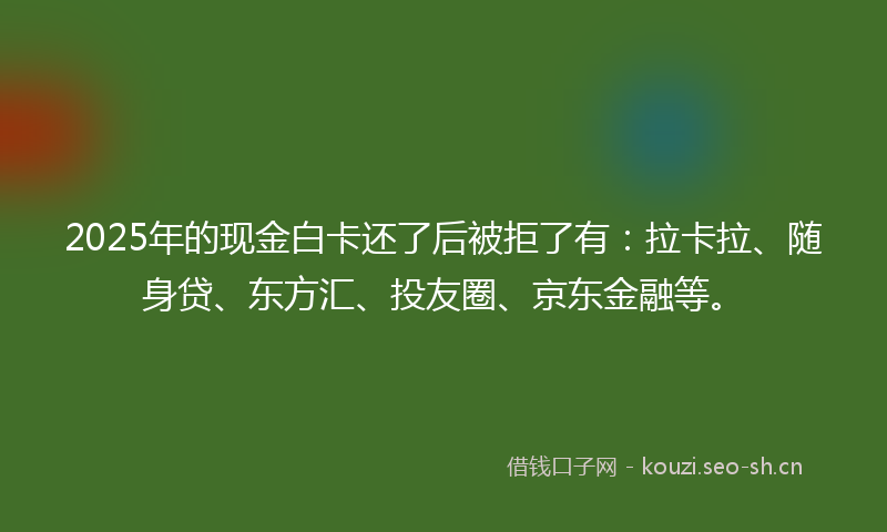 2025年的现金白卡还了后被拒了有：拉卡拉、随身贷、东方汇、投友圈、京东金融等。