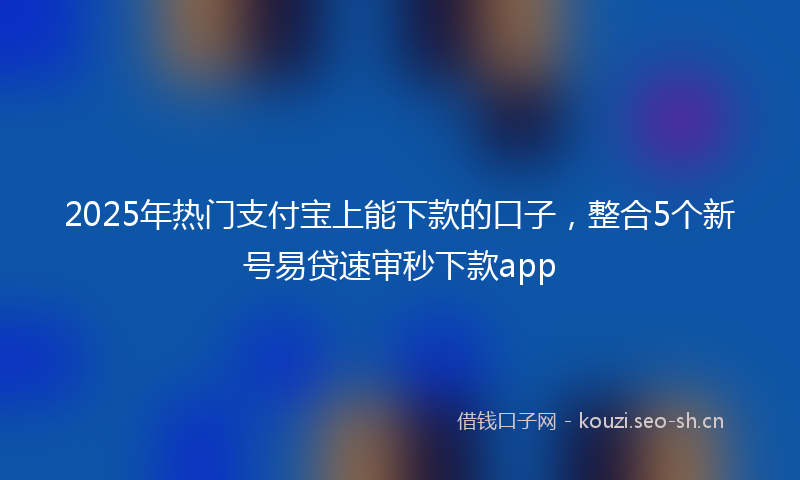 2025年热门支付宝上能下款的口子，整合5个新号易贷速审秒下款app
