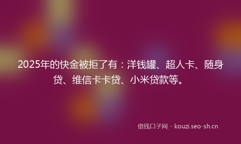 2025年的快金被拒了有：洋钱罐、超人卡、随身贷、维信卡卡贷、小米贷款等。