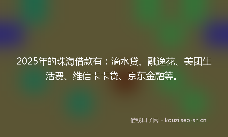 2025年的珠海借款有：滴水贷、融逸花、美团生活费、维信卡卡贷、京东金融等。