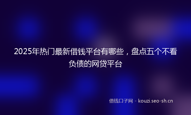 2025年热门最新借钱平台有哪些，盘点五个不看负债的网贷平台