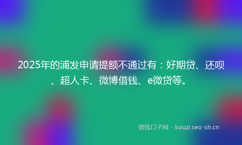 2025年的浦发申请提额不通过有：好期贷、还呗、超人卡、微博借钱、e微贷等。