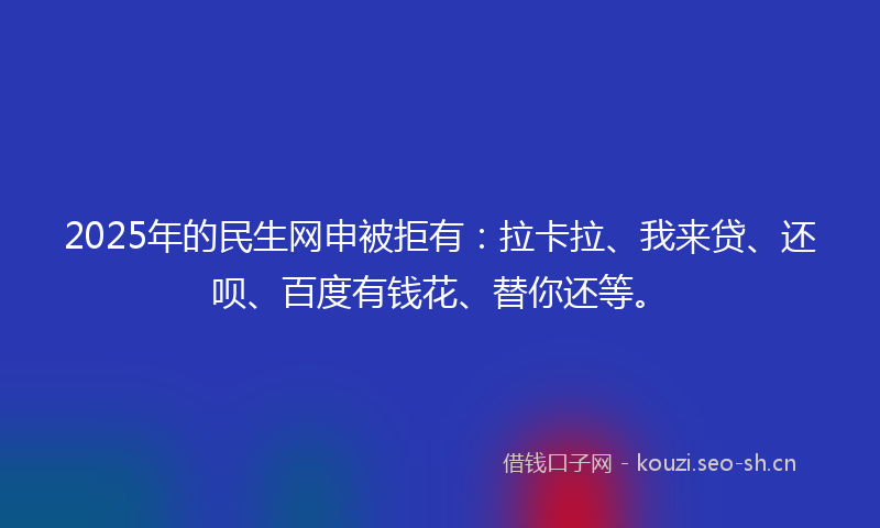 2025年的民生网申被拒有：拉卡拉、我来贷、还呗、百度有钱花、替你还等。