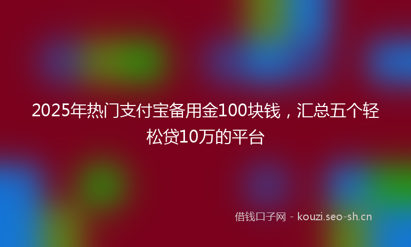 2025年热门支付宝备用金100块钱，汇总五个轻松贷10万的平台